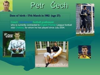 Petr  Čech Date of birth - 17th March in 1982  (age 27) Czech   international   football   goalkeeper   who is currently contracted to  English   Premier   League  football club  Chelsea , for whom he has played since July 2004.  