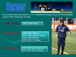 Youth career: 1989–1999 Pilsen Senior   career : 1999–2001 Blšany 2001–2002 Sparta Prague 2002-2004 Rennes 2004–XXXX Chelsea National team: 2001–2002 Czech Republic U21 2002–XXXX Czech Republic Career He currently holds one record: a  Czech  professional league record of not conceding  a goal in 855 competitive minutes. 