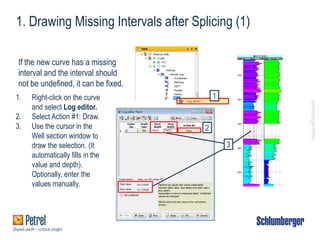 Schlumberger-Public
1. Drawing Missing Intervals after Splicing (1)
If the new curve has a missing
interval and the interval should
not be undefined, it can be fixed.
1. Right-click on the curve
and select Log editor.
2. Select Action #1: Draw.
3. Use the cursor in the
Well section window to
draw the selection. (It
automatically fills in the
value and depth).
Optionally, enter the
values manually.
2
1
3
 