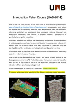 Introduction Petrel Course (UAB-2014) 
This course has been prepared as an introduction of Petrel software (Schlumberger, www.software.slb.com/products/platform/Pages/petrel.aspx), an application which allows the modeling and visualization of reservoirs, since the exploration stage until production, integrating geological and geophysical data, geological modeling (structural and stratigraphic frameworks), well planning, or property modeling ( petrophysical or petrological) among other possibilities. 
The course will be focused mainly in the understanding and utilization of workflows aimed to build geological models based on superficial data (at the outcrop scale) but also with seismic data. The course contents have been subdivided in 5 modules each one developed through the combination of short explanations and practical exercises. 
The duration of the course covers more or less 10h divided in three sessions. The starting data will be in the first week of December. 
This course will be oriented mainly for the PhD and master students ascribed at the Geologic department of the UAB. For logistic reasons the maximum number of places for each torn are 9. The course is free from the Department members but the external interested will have to make a symbolic payment. Those interested send an e-mail to the Doctor Griera (albert.griera@uab.cat). The course will be imparted by Marc Diviu (Msc. Geology and Geophysics of reservoirs). 
 