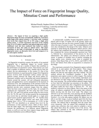 The Impact of Force on Fingerprint Image Quality,
Minutiae Count and Performance
Michael Petrelli, Stephen Elliott, Carl Dunkelberger
Department of Technology, Leadership and Innovation
Purdue University
West Lafayette, IN 47907
Abstract— The impact of force on acquiring a high quality
fingerprint image has been systematically studied by researchers
using single print optical scanners. A previous study examined
force levels that ranged from 3N to 21N using a single print
optical sensor. A second experiment used force levels ranging
from 3N to 11N using a capacitive and optical single print sensor.
Additional work has been conducted that looked at smaller
increments of force also using an optical sensor. This paper
contributes to the body of knowledge by using an alternative
fingerprint sensor, an alternative force level and compares it to
the auto-capture method.
Keywords-fingerprint, image quality
I. INTRODUCTION
In fingerprint recognition systems, the quality of an acquired
fingerprint has a significant impact on overall system
performance. There are a number of factors that contribute to
the performance of a biometric system. These factors can come
from a number of different sources, whether that be from the
subject, the test administrator, or the system [1]. One of the
greatest limitations in acquiring quality images from fingerprint
devices involves both inconsistent surface contact and non-
uniform contact, between the finger and device platen [2].
Placement variables such as horizontal and vertical translation,
rotation around the scanner, roll and orthogonal placement,
torque and applied force can be manipulated at the moment of
interaction [3-6]. The manipulation of the amount of force the
subject places on the platen should reduce these distortions and
therefore provide more consistent images from the subject.
There has been some research on this topic, for example [7]
conducted two experiments; the first using four force levels
(3N, 9N, 15N, and 21N) and the second using five force levels
(3N, 5N, 7N, 9N, and 11N). In that research, the recommended
force levels that an individual should apply to a single print
optical sensor would be approximately 5N – 7N. Another study
[8] used a different optical sensor and chose force levels
ranging from 1.5N to 7.5N in increments of ± 0.5N. In that
study 5.5N was identified as an optimal force level for the
performance of that particular sensor. Both of these studies
used the index finger. The motivation behind this paper is to
examine the performance of a different optical fingerprint
sensor, as well as to see how force impacts image quality and
minutiae distribution across different fingers.
II. METHODOLOGY
A commercially available 10-print fingerprint scanner was
placed with its base 39 inches off of the ground, which was
selected because that was the most common height of the table
where this type of scanner is used. The recommendations of [9]
were also considered in the design of the study. Subjects were
required to stand during the fingerprint capture process. Once
the subjects had completed the necessary consent procedures,
they completed the various demographic questions (see Table
1), followed by a demonstration of the process by the test
administrator. The subject was allowed to practice with the
sensor. A number of variables were of interest, including the
image quality score, minutiae count, time to complete the
process, False Reject Rate at 0.1%, 0.01%, and 0.001% FAR
levels, and failures from either an acquisition or extraction of
the image.
The experiment consisted of two fingerprint capture methods
referred to as auto-capture and force-capture. Three images
were collected from the right and left index, middle, and
thumbs for both the auto-capture and force method. The first
method utilized the CrossMatch Guardian L Scan 500’s
proprietary auto-capture system to collect images. This method
is referred to as auto-capture. In this method, individuals were
not allowed to see their image or given feedback on how hard
they were pressing. The second method captured images based
on how hard the individual was pressing on the platen. The
capture event occurred only after a fingerprint was detected on
the platen within the force range of between 5N – 7N. This
method is referred to as force-capture. Due to the nature of the
setup, all subjects completed the auto-capture data collection
before moving onto the force level study. The subject was
allowed to see how hard they were pressing and the feedback
was provided on a large textbook indicating applied force in
Newton’s. As in the auto-capture method, the subject was not
able to see their image, or given feedback apart from the force
display. A timeout occurred if the subject took more than 30
seconds. The subjects had to disengage from the sensor after
every interaction. After the subject had completed the auto-
capture data collection, they were asked to complete a survey
that asked them about the comfort level of the device. The
subject then returned to the data collection process and
completed the force component.
978-1-4577-0490-1/11/$26.00 ©2011 IEEE
 