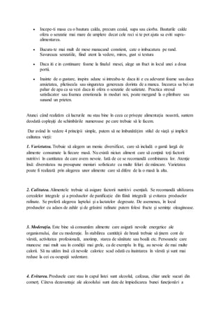  Incepe-ti masa cu o bautura calda, precum ceaiul, supa sau ciorba. Bauturile calde
ofera o senzatie mai mare de umplere decat cele reci si te pot ajuta sa eviti supra-
alimentarea.
 Bucura-te mai mult de mese manacand constient, cate o imbucatura pe rand.
Savureaza senzatiile, fiind atent la vedere, miros, gust si textura
 Daca iti e in continuare foame la finalul mesei, alege un fruct in locul unei a doua
portii.
 Inainte de o gustare, inspira adanc si intreaba-te daca iti e cu adevarat foame sau daca
anxietatea, plictiseala sau singuratea genereaza dorinta de a manca. Incearca sa bei un
pahar de apa ca sa vezi daca iti ofera o senzatie de satietate. Practica stresul
satisfacator sau foamea emotionala in moduri noi, poate mergand la o plimbare sau
sunand un prieten.
Atunci când realizăm că lucrurile nu stau bine în ceea ce priveşte alimentaţia noastră, suntem
deodată copleşiţi de schimbările numeroase pe care trebuie să le facem.
Dar având în vedere 4 principii simple, putem să ne îmbunătăţim stilul de viaţă şi implicit
calitatea vieţii:
1. Varietatea. Trebuie să alegem un meniu diversificat, care să includă o gamă largă de
alimente consumate la fiecare masă. Nu există niciun aliment care să conţină toţi factorii
nutritivi în cantitatea de care avem nevoie. Iată de ce se recomandă combinarea lor. Atenţie
însă: diversitatea nu presupune meniuri sofisticate cu multe feluri de mâncare. Varietatea
poate fi realizată prin alegerea unor alimente care să difere de la o masă la alta.
2. Calitatea. Alimentele trebuie să asigure factorii nutritivi esenţiali. Se recomandă ultilizarea
cerealelor integrale şi a produselor de panificaţie din făină integrală şi evitarea produselor
rafinate. Se preferă alegerea laptelui şi a lactatelor degresate. De asemenea, în locul
produselor cu adaos de zahăr şi de grăsimi rafinate putem folosi fructe şi seminţe oleaginoase.
3. Moderaţia. Este bine să consumăm alimente care asigură nevoile energetice ale
organismului, dar cu moderaţie. În stabilirea cantităţii de hrană trebuie să ţinem cont de
vârstă, activitatea profesională, anotimp, starea de sănătate sau boală etc. Persoanele care
muncesc mai mult sau în condiţii mai grele, ca de exemplu în frig, au nevoie de mai multe
calorii. Să nu uităm însă că nevoile calorice scad odată cu înaintarea în vârstă şi sunt mai
reduse la cei cu ocupaţii sedentare.
4. Evitarea. Produsele care stau în capul listei sunt alcoolul, cafeaua, chiar unele sucuri din
comerţ. Câteva dezavantaje ale alcoolului sunt date de împiedicarea bunei funcţionări a
 