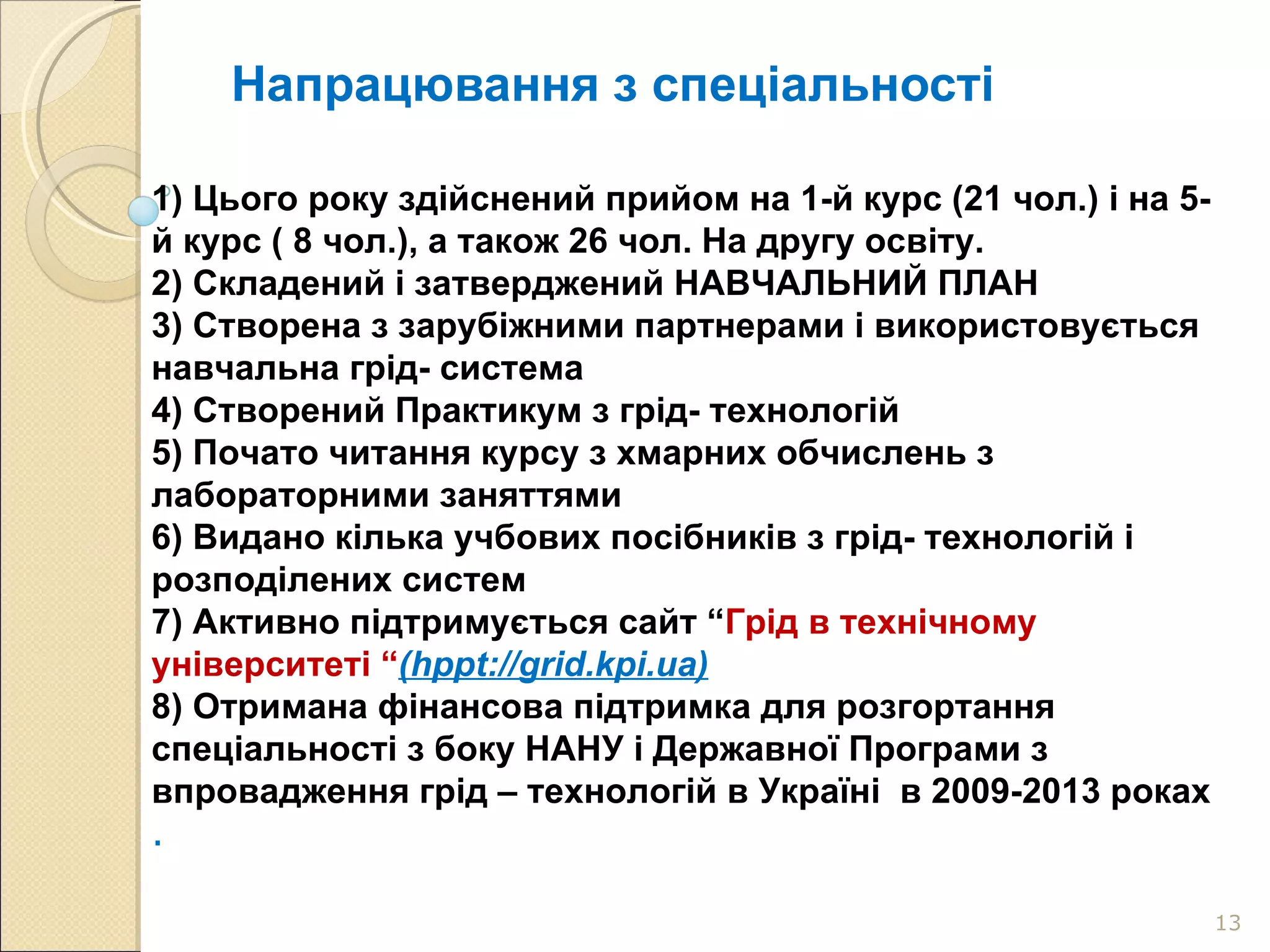 Напрацювання з спеціальності 1) Цього року здійснений прийом на 1-й курс (21 чол.) і на 5-й курс ( 8 чол.), а також 26 чол. На другу освіту. 2) Складений і затверджений НАВЧАЛЬНИЙ ПЛАН 3) Створена з зарубіжними партнерами і використовується навчальна грід- система 4) Створений Практикум з грід- технологій 5) Почато читання курсу з хмарних обчислень з лабораторними заняттями 6) Видано кілька учбових посібників з грід- технологій і розподілених систем 7) Активно підтримується сайт “ Грід в технічному університеті “ ( hppt://grid.kpi.ua) 8)  Отримана фінансова підтримка для розгортання спеціальності з боку НАНУ і Державної Програми з впровадження грід – технологій в Україні  в 2009-2013 роках .  