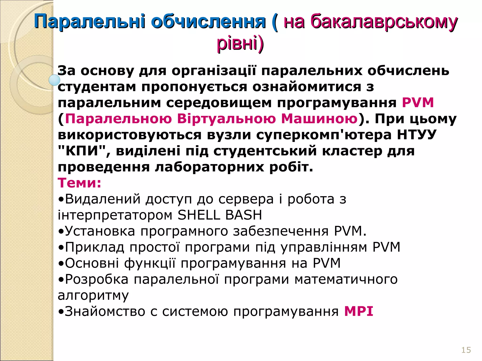 Паралельні обчислення (  на бакалаврському   рівні) За основу для організації паралельних обчислень студентам пропонується ознайомитися з паралельним середовищем програмування  PVM  ( Паралельною Віртуальною Машиною ). При цьому використовуються вузли суперкомп'ютера НТУУ "КПИ", виділені під студентський кластер для проведення лабораторних робіт. Теми: Видалений доступ до сервера і робота з інтерпретатором SHELL BASH Установка програмного забезпечення PVM. Приклад простої програми під управлінням PVM  Основні функції програмування на PVM  Розробка паралельної програми математичного алгоритму  Знайомство с системою програмування  MPI 