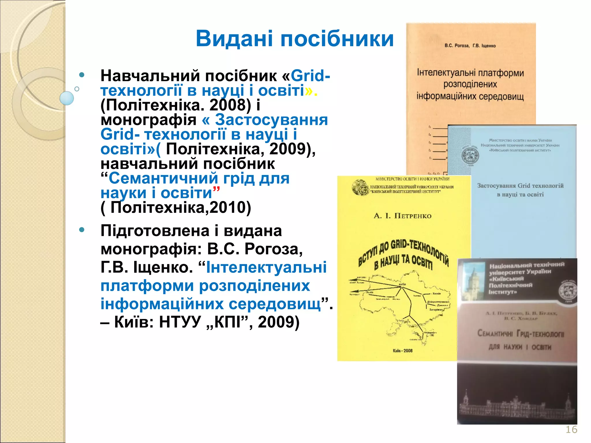 Видані посібники Навчальний посібник « Grid-технології в науці і освіті ».  (Політехніка. 2008) і монографія  « Застосування Grid- технології в науці і освіті»(  Політехніка, 2009), навчальний посібник “ Семантичний грід для науки і освіти ”  ( Політехніка,2010)  Підготовлена і видана монографія: В.С. Рогоза,   Г.В. Іщенко. “ Інтелектуальні платформи розподілених інформаційних середовищ ”. – Київ: НТУУ „КПІ”, 2009) 