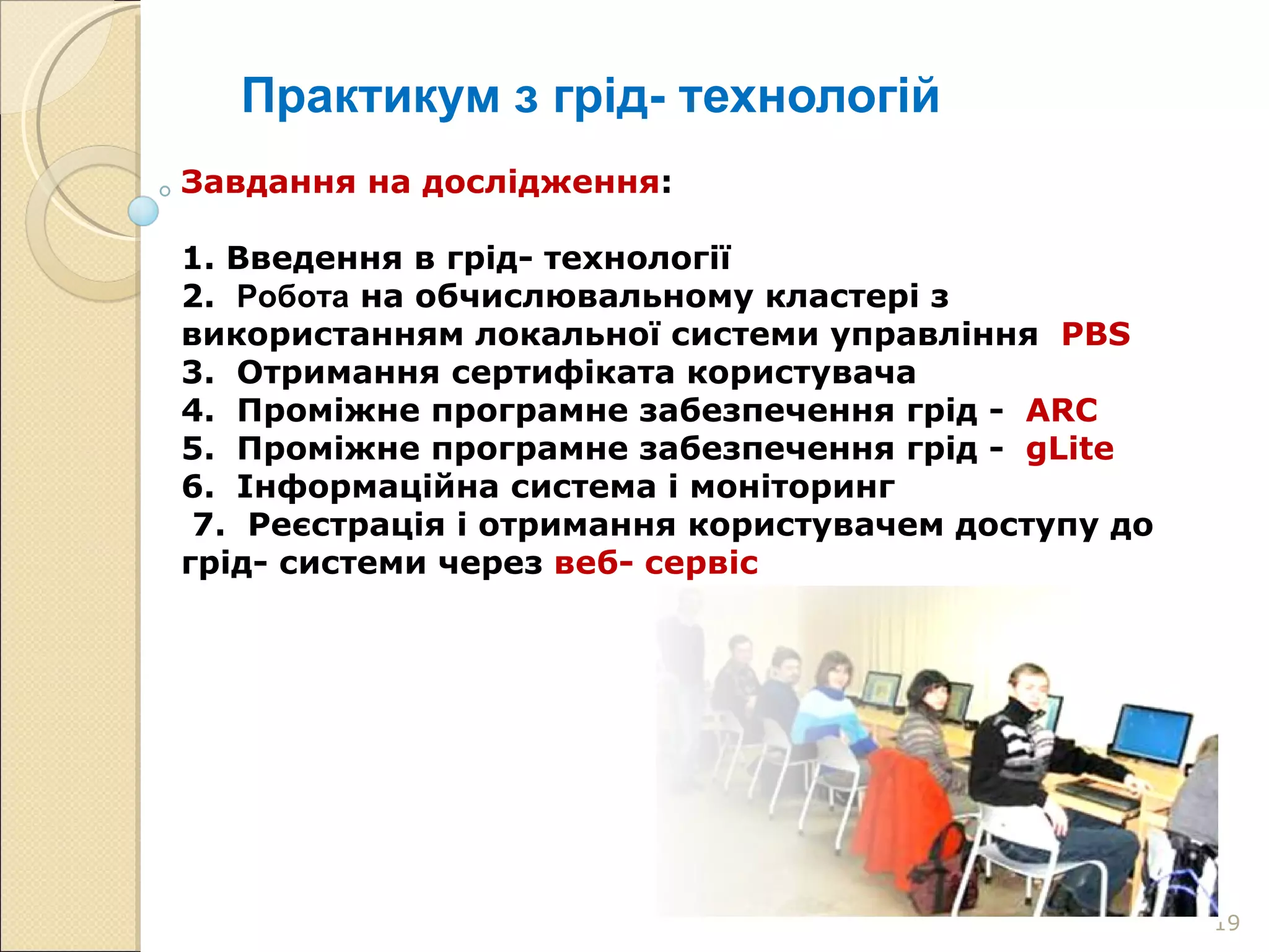 Практикум з грід- технологій Завдання на дослідження : 1. Введення в грід- технології 2.  Робота  на обчислювальному кластері з використанням локальної системи управління   PBS   3.  Отримання сертифіката користувача 4.  Проміжне програмне забезпечення грід -  ARC   5.  Проміжне програмне забезпечення грід -  gLite 6.  Інформаційна система і моніторинг  7.  Реєстрація і отримання користувачем доступу до грід- системи через  веб- сервіс 