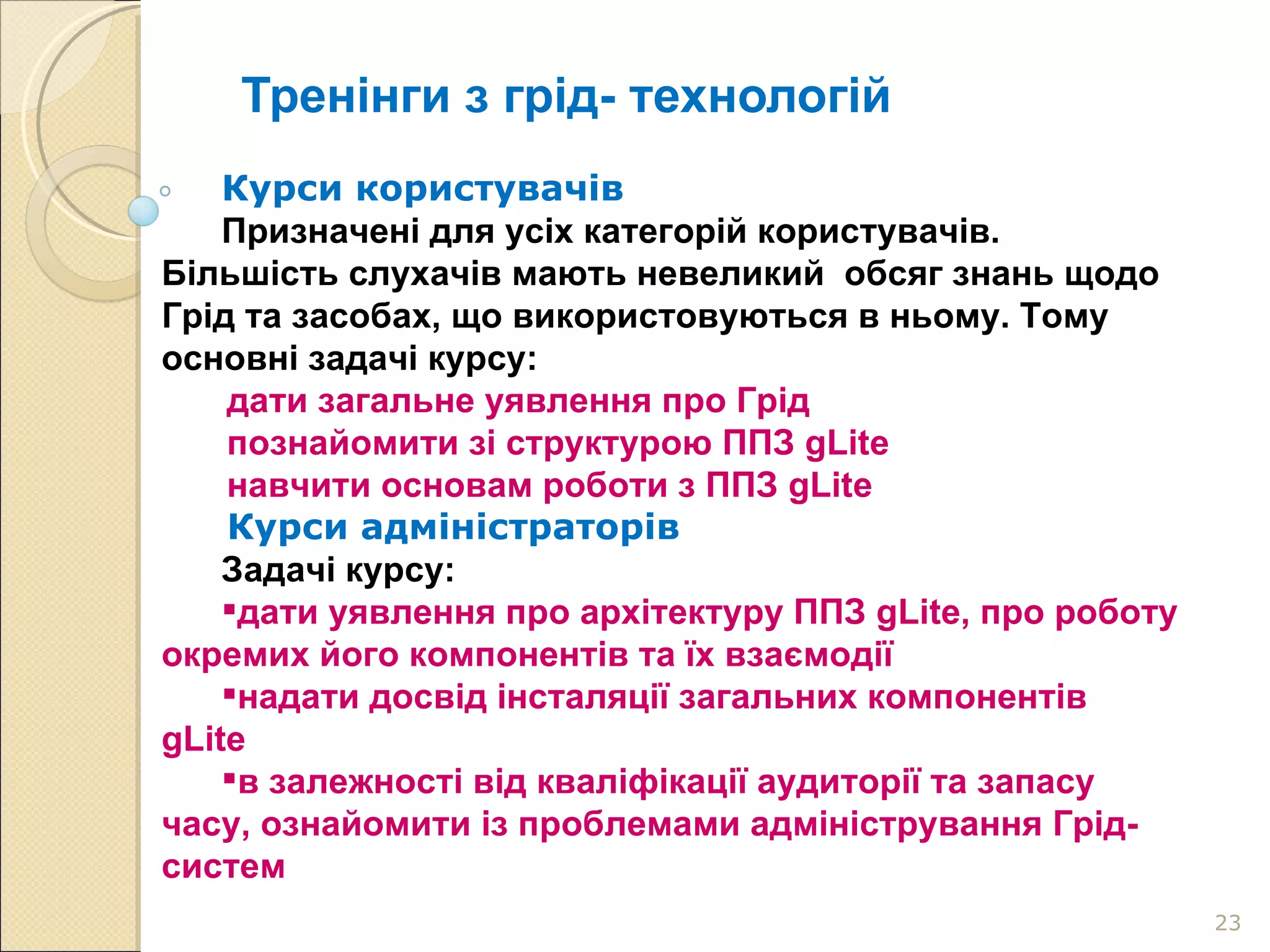 Тренінги з грід- технологій Курси користувачів Призначені для усіх категорій користувачів. Більшість слухачів мають невеликий  обсяг знань щодо Грід та засобах, що використовуються в ньому. Тому основні задачі курсу: дати загальне уявлення про Грід познайомити зі структурою ППЗ gLite навчити основам роботи з ППЗ gLite  Курси адміністраторів Задачі курсу: дати уявлення про архітектуру ППЗ gLite, про роботу окремих його компонентів та їх взаємодії надати досвід інсталяції загальних компонентів gLite  в залежності від кваліфікації аудиторії та запасу часу, ознайомити із проблемами адміністрування Грід-систем 