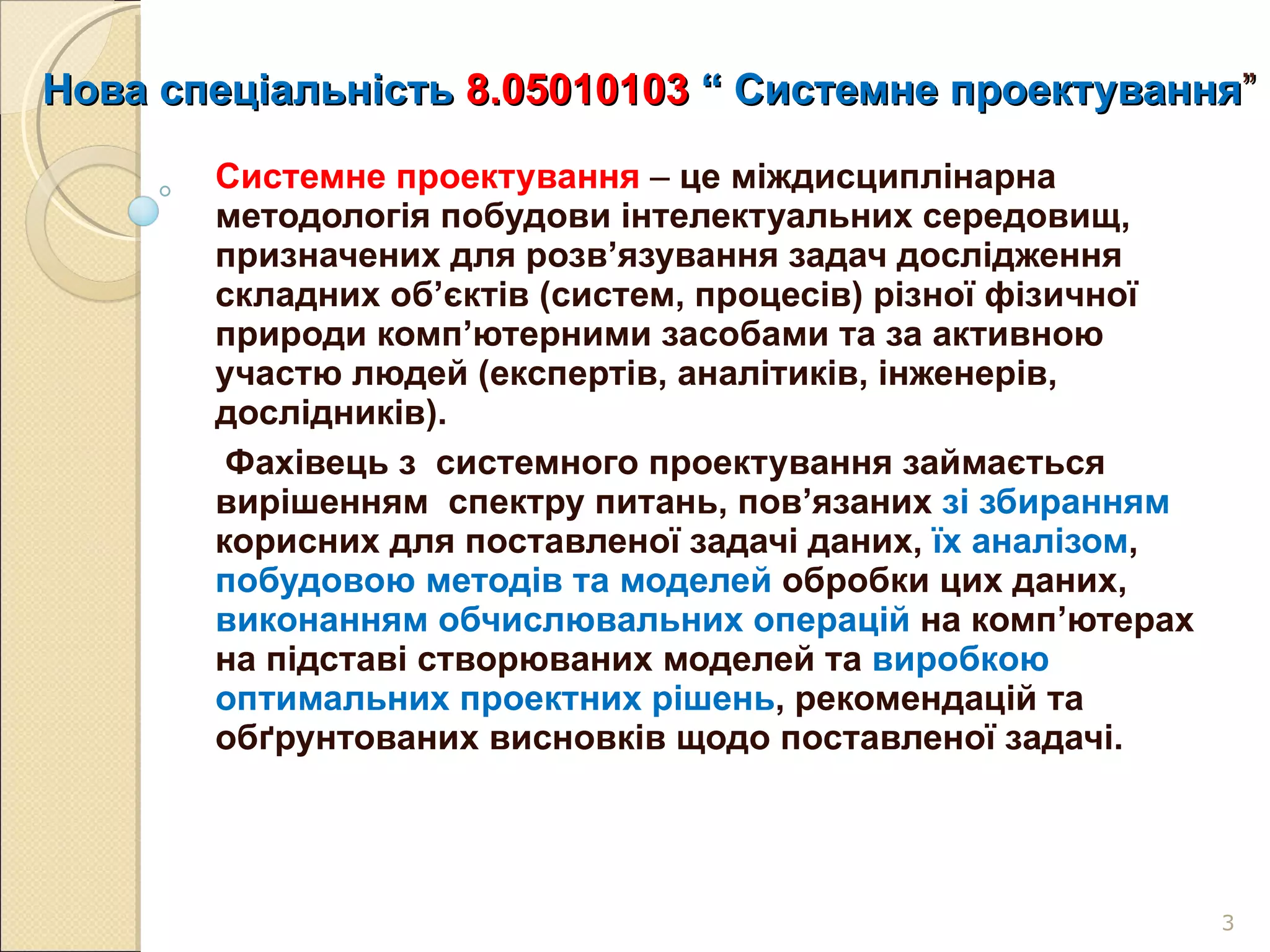 Нова спеціальність  8.05010103   “   С истемне проектування ” Системне проектування   –  це міждисциплінарна методологія побудови інтелектуальних середовищ, призначених для розв’язування задач дослідження  складних об’єктів (систем, процесів) різної фізичної природи комп’ютерними засобами та за активною участю людей (експертів, аналітиків, інженерів, дослідників).    Фахівець з  системного проектування займається вирішенням  спектру питань, пов’язаних  зі збиранням  корисних для поставленої задачі даних,  їх аналізом ,  побудовою методів та моделей  обробки цих даних,  виконанням обчислювальних операцій  на комп ’ ютерах на підставі створюваних моделей та  виробкою оптимальних проектних рішень , рекомендацій та обґрунтованих висновків щодо поставленої задачі.  