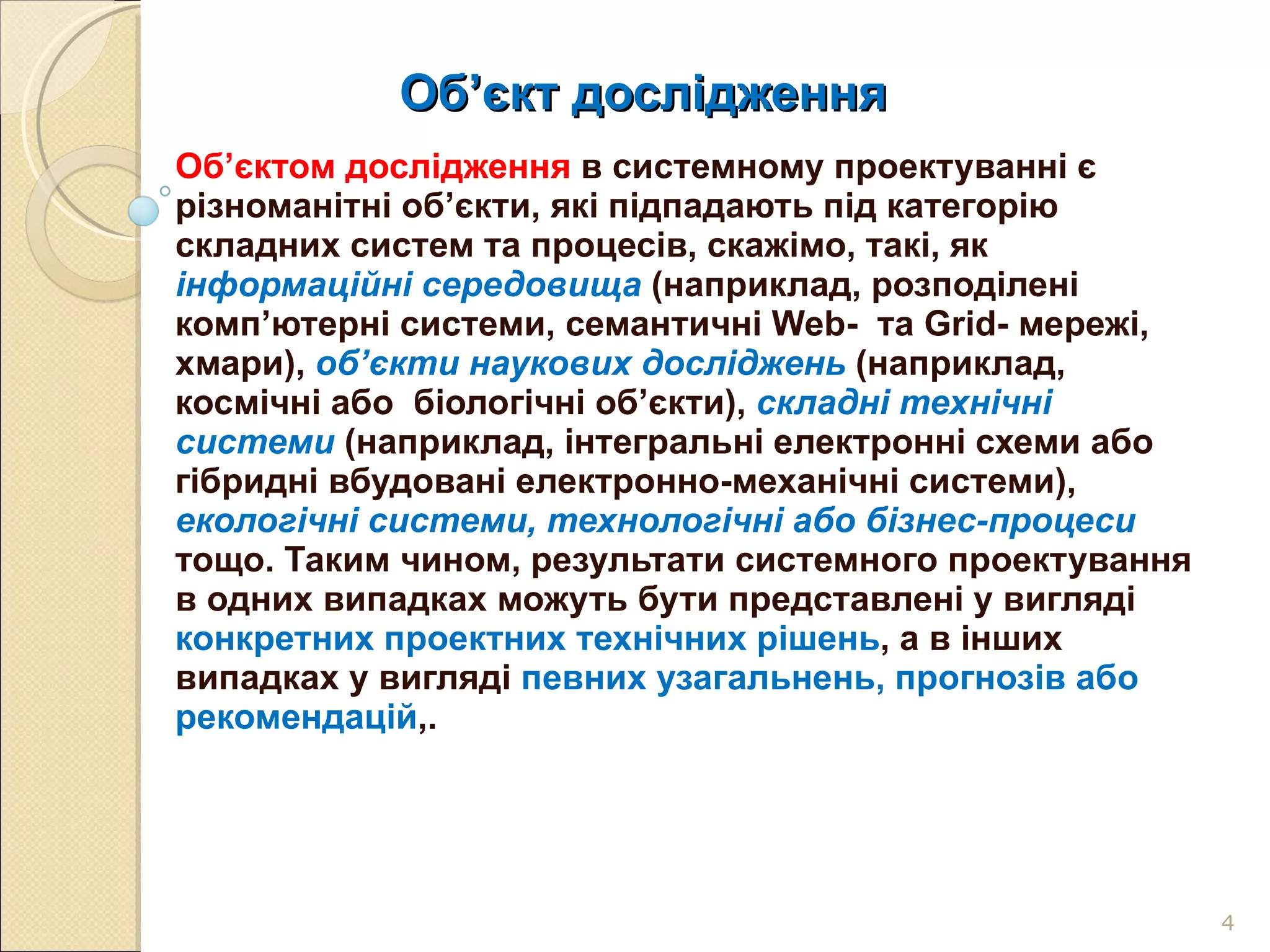 Об ’ єкт дослідження  Об’єктом дослідження  в системному проектуванні є різноманітні об’єкти, які підпадають під категорію складних систем та процесів, скажімо, такі, як  інформаційні середовища   (наприклад, розподілені комп’ютерні системи, семантичні  Web -  та  Grid - мережі, хмари),  об’єкти наукових досліджень   (наприклад, космічні або  біологічні об’єкти),  складні технічні системи   (наприклад, інтегральні електронні схеми або гібридні вбудовані електронно-механічні системи),  екологічні системи, технологічні або бізнес-процеси   тощо. Таким чином, результати системного проектування в одних випадках можуть бути представлені у вигляді  конкретних проектних технічних рішень , а в інших випадках у вигляді  певних узагальнень, прогнозів або рекомендацій ,.  