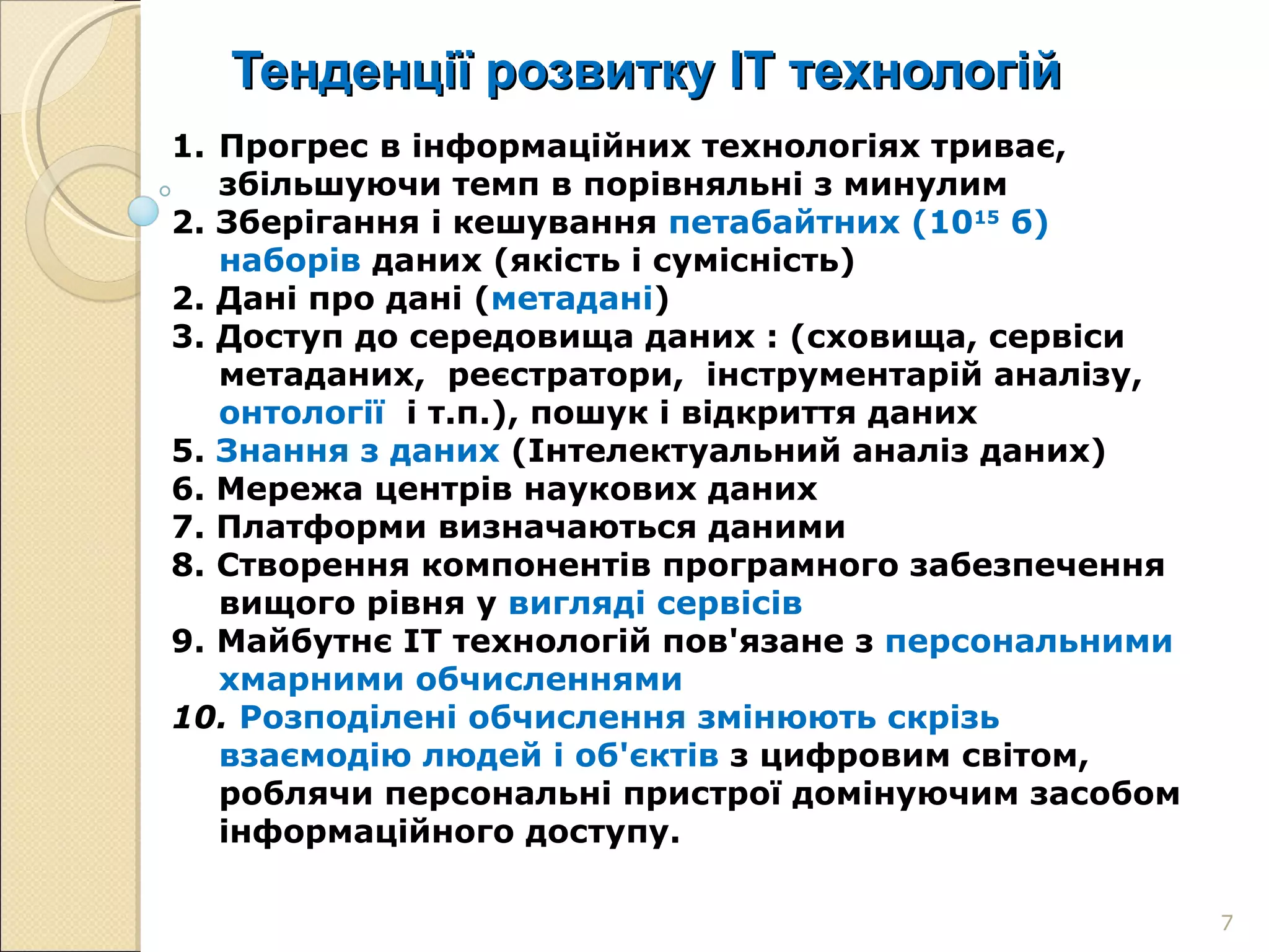 Тенденції розвитку ІТ технологій Прогрес в інформаційних технологіях триває, збільшуючи темп в порівняльні з минулим 2. Зберігання і кешування  петабайтних (10 15  б) наборів  даних (якість і сумісність) 2. Дані про дані ( метадані ) 3. Доступ до середовища даних : (сховища, сервіси  метаданих,  реєстратори,  інструментарій аналізу,  онтології  і т.п.), пошук і відкриття даних  5.  Знання з даних  (Інтелектуальний аналіз даних) 6. Мережа центрів наукових даних 7. Платформи визначаються даними  8.   Створення компонентів програмного забезпечення вищого рівня у  вигляді сервісів 9.   Майбутнє ІТ технологій пов'язане з  персональними хмарними обчисленнями 10.   Розподілені обчислення змінюють скрізь взаємодію людей і об'єктів  з цифровим світом, роблячи персональні пристрої домінуючим засобом інформаційного доступу. 