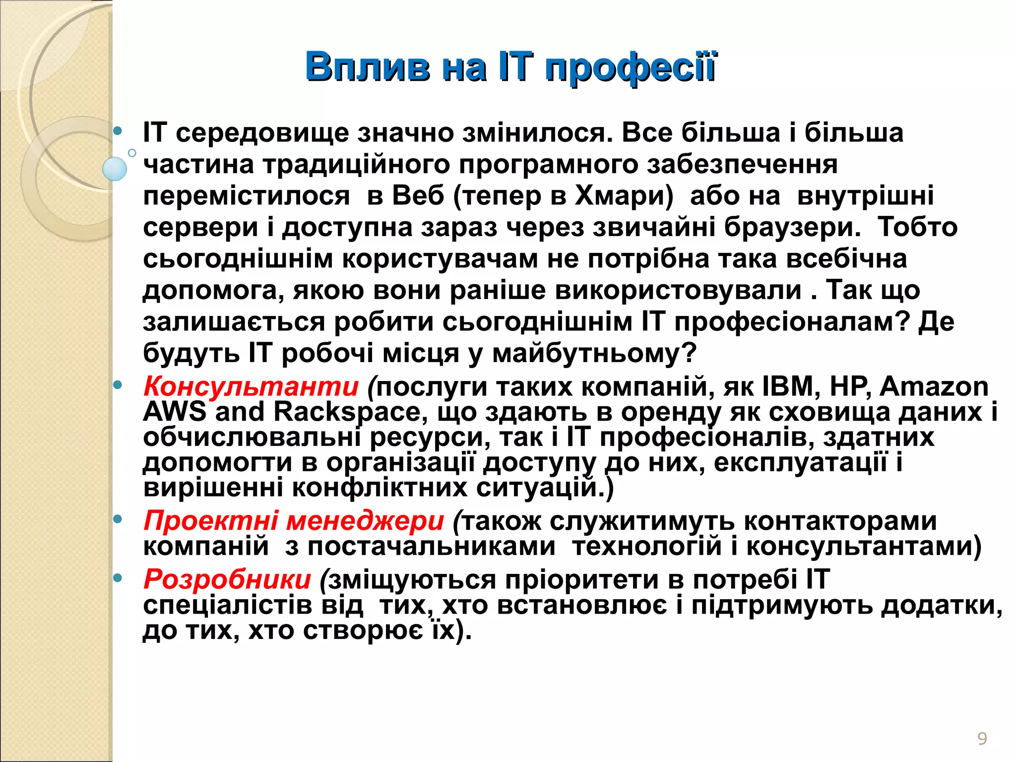 Вплив на ІТ професії IT середовище значно змінилося. Все більша і більша  частина традиційного програмного забезпечення перемістилося  в Веб (тепер в Хмари)  або на  внутрішні сервери і доступна зараз через звичайні браузери.  Тобто сьогоднішнім користувачам не потрібна така всебічна допомога, якою вони раніше використовували . Так що  залишається робити сьогоднішнім ІТ професіоналам? Де будуть IT робочі місця у майбутньому? Консультанти  ( послуги таких компаній, як IBM, HP, Amazon AWS and Rackspace, що здають в оренду як сховища даних і обчислювальні ресурси, так і ІТ професіоналів, здатних допомогти в організації доступу до них, експлуатації і вирішенні конфліктних ситуацій.) Проектні менеджери  ( також служитимуть контакторами компаній  з постачальниками  технологій і консультантами) Розробники  ( зміщуються пріоритети в потребі ІТ спеціалістів від  тих, хто встановлює і підтримують додатки, до тих, хто створює їх).  