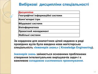 Вибіркові  дисципліни спеціальності За кордоном для аналогічних цілей недавно в ряді провідних вузів була введена нова магістерська спеціальність  «Інженерія знань» (  Knowledge Engineering ).  Інженерія знань   займається основними проблемами  створення інтелектуальних вирішувачів задач і є важливою  складовою  системного проектування .  Дисципліна   Географічні інформаційні системи   Комп’ютерні ігри  Вбудовані системи   Біоінформатика  Проектний менеджмент  Мобільні системи 