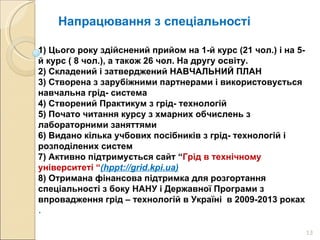 Напрацювання з спеціальності 1) Цього року здійснений прийом на 1-й курс (21 чол.) і на 5-й курс ( 8 чол.), а також 26 чол. На другу освіту. 2) Складений і затверджений НАВЧАЛЬНИЙ ПЛАН 3) Створена з зарубіжними партнерами і використовується навчальна грід- система 4) Створений Практикум з грід- технологій 5) Почато читання курсу з хмарних обчислень з лабораторними заняттями 6) Видано кілька учбових посібників з грід- технологій і розподілених систем 7) Активно підтримується сайт “ Грід в технічному університеті “ ( hppt://grid.kpi.ua) 8)  Отримана фінансова підтримка для розгортання спеціальності з боку НАНУ і Державної Програми з впровадження грід – технологій в Україні  в 2009-2013 роках .  