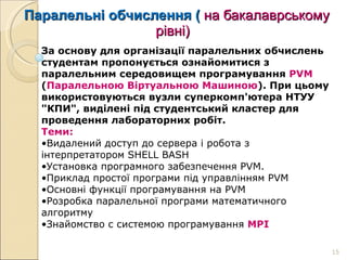 Паралельні обчислення (  на бакалаврському   рівні) За основу для організації паралельних обчислень студентам пропонується ознайомитися з паралельним середовищем програмування  PVM  ( Паралельною Віртуальною Машиною ). При цьому використовуються вузли суперкомп'ютера НТУУ "КПИ", виділені під студентський кластер для проведення лабораторних робіт. Теми: Видалений доступ до сервера і робота з інтерпретатором SHELL BASH Установка програмного забезпечення PVM. Приклад простої програми під управлінням PVM  Основні функції програмування на PVM  Розробка паралельної програми математичного алгоритму  Знайомство с системою програмування  MPI 