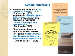 Видані посібники Навчальний посібник « Grid-технології в науці і освіті ».  (Політехніка. 2008) і монографія  « Застосування Grid- технології в науці і освіті»(  Політехніка, 2009), навчальний посібник “ Семантичний грід для науки і освіти ”  ( Політехніка,2010)  Підготовлена і видана монографія: В.С. Рогоза,   Г.В. Іщенко. “ Інтелектуальні платформи розподілених інформаційних середовищ ”. – Київ: НТУУ „КПІ”, 2009) 