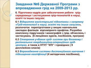 Завдання №6 Державної Програми з впровадження грід на 2009-2013 рр. 6.  Підготовка кадрів для забезпечення роботи  грід-середовища і застосування грід-технологій в науці, освіті та інших галузях: 6.1  Відкриття магістерської підготовки з напрямку «Грід-технології в науці, освіті та інших галузях »,  розпочаток  перепідготовки у вищих навчальних закладах фахівців  відповідного профілю. Розробка комплексу підручників і монографій з грід- обчислень і застосувань  (6 лекційних курсів, посібників, програм) 6.2  Створення учбових грід- систем при базовому і регіональних координаційно-операційних грід-центрах , а також в НТУУ  “ КПІ ”  і провідних ( 9 дисплейних класів)  6.3  Впровадження системи дистанційного навчання і підвищення кваліфікації  (4 методичних посібника), 