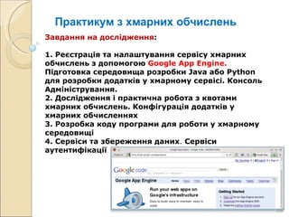 Практикум з хмарних обчислень Завдання на дослідження : 1.  Реєстрація та налаштування сервісу хмарних обчислень з допомогою  Google App Engine .  Підготовка середовища розробки  Java  або  Python  для розробки додатків у хмарному сервісі. Консоль Адміністрування. 2. Дослідження і практична робота з квотами хмарних обчислень. Конфігурація додатків у хмарних обчисленнях 3. Розробка коду програми для роботи у хмарному середовищі 4. Сервіси та збереження даних .  Сервіси аутентифікації 