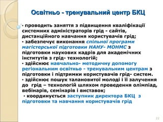 Освітньо - тренувальний центр БКЦ ▪  проводить заняття з підвищення кваліфікації системних адміністраторів грід - сайтів, дистанційного навчання користувачів грід; ▪  забезпечує виконання  спільної програми магістерської підготовки НАНУ- МОНМС  з підготовки наукових кадрів для академічних інститутів з грід- технологій; ▪  здійснює  навчально- методичну допомогу регіональним освітньо - тренувальним центрам  з підготовки і підтримки користувачів грід- систем. ▪  здійснює пошук талановитої молоді і її залучення до  грід – технологій шляхом проведення олімпіад, вебінарів, семінарів і виставок; ▪  координується  заступник директора БКЦ  з підготовки та навчання користувачів грід  