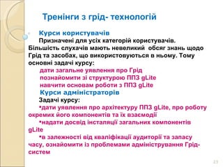 Тренінги з грід- технологій Курси користувачів Призначені для усіх категорій користувачів. Більшість слухачів мають невеликий  обсяг знань щодо Грід та засобах, що використовуються в ньому. Тому основні задачі курсу: дати загальне уявлення про Грід познайомити зі структурою ППЗ gLite навчити основам роботи з ППЗ gLite  Курси адміністраторів Задачі курсу: дати уявлення про архітектуру ППЗ gLite, про роботу окремих його компонентів та їх взаємодії надати досвід інсталяції загальних компонентів gLite  в залежності від кваліфікації аудиторії та запасу часу, ознайомити із проблемами адміністрування Грід-систем 