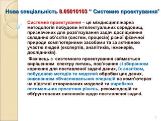 Нова спеціальність  8.05010103   “   С истемне проектування ” Системне проектування   –  це міждисциплінарна методологія побудови інтелектуальних середовищ, призначених для розв’язування задач дослідження  складних об’єктів (систем, процесів) різної фізичної природи комп’ютерними засобами та за активною участю людей (експертів, аналітиків, інженерів, дослідників).    Фахівець з  системного проектування займається вирішенням  спектру питань, пов’язаних  зі збиранням  корисних для поставленої задачі даних,  їх аналізом ,  побудовою методів та моделей  обробки цих даних,  виконанням обчислювальних операцій  на комп ’ ютерах на підставі створюваних моделей та  виробкою оптимальних проектних рішень , рекомендацій та обґрунтованих висновків щодо поставленої задачі.  