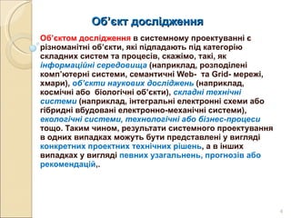 Об ’ єкт дослідження  Об’єктом дослідження  в системному проектуванні є різноманітні об’єкти, які підпадають під категорію складних систем та процесів, скажімо, такі, як  інформаційні середовища   (наприклад, розподілені комп’ютерні системи, семантичні  Web -  та  Grid - мережі, хмари),  об’єкти наукових досліджень   (наприклад, космічні або  біологічні об’єкти),  складні технічні системи   (наприклад, інтегральні електронні схеми або гібридні вбудовані електронно-механічні системи),  екологічні системи, технологічні або бізнес-процеси   тощо. Таким чином, результати системного проектування в одних випадках можуть бути представлені у вигляді  конкретних проектних технічних рішень , а в інших випадках у вигляді  певних узагальнень, прогнозів або рекомендацій ,.  