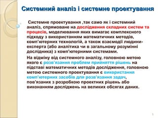 Системний аналіз і системне проектування Системне проектування ,так само як і системний аналіз, спрямоване на  дослідження складних систем та процесів , моделювання яких вимагає комплексного підходу з використанням математичних методів, комп’ютерних технологій, а також взаємодії людини-експерта (або аналітика чи в загальному розумінні дослідника) з комп'ютерними системами.  На відміну від системного аналізу, головною метою якого є  розв’язання проблем прийняття рішень  на підставі математичних методів дослідження, головною метою системного проектування є  використання комп’ютерних засобів для розв’язання задач , пов’язаних з розробкою проектних рішень або виконанням досліджень на великих обсягах даних.  