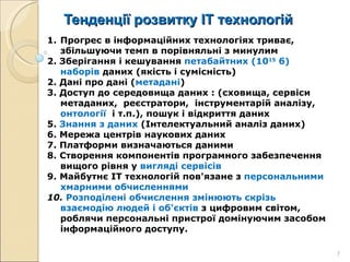 Тенденції розвитку ІТ технологій Прогрес в інформаційних технологіях триває, збільшуючи темп в порівняльні з минулим 2. Зберігання і кешування  петабайтних (10 15  б) наборів  даних (якість і сумісність) 2. Дані про дані ( метадані ) 3. Доступ до середовища даних : (сховища, сервіси  метаданих,  реєстратори,  інструментарій аналізу,  онтології  і т.п.), пошук і відкриття даних  5.  Знання з даних  (Інтелектуальний аналіз даних) 6. Мережа центрів наукових даних 7. Платформи визначаються даними  8.   Створення компонентів програмного забезпечення вищого рівня у  вигляді сервісів 9.   Майбутнє ІТ технологій пов'язане з  персональними хмарними обчисленнями 10.   Розподілені обчислення змінюють скрізь взаємодію людей і об'єктів  з цифровим світом, роблячи персональні пристрої домінуючим засобом інформаційного доступу. 