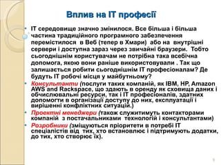 Вплив на ІТ професії IT середовище значно змінилося. Все більша і більша  частина традиційного програмного забезпечення перемістилося  в Веб (тепер в Хмари)  або на  внутрішні сервери і доступна зараз через звичайні браузери.  Тобто сьогоднішнім користувачам не потрібна така всебічна допомога, якою вони раніше використовували . Так що  залишається робити сьогоднішнім ІТ професіоналам? Де будуть IT робочі місця у майбутньому? Консультанти  ( послуги таких компаній, як IBM, HP, Amazon AWS and Rackspace, що здають в оренду як сховища даних і обчислювальні ресурси, так і ІТ професіоналів, здатних допомогти в організації доступу до них, експлуатації і вирішенні конфліктних ситуацій.) Проектні менеджери  ( також служитимуть контакторами компаній  з постачальниками  технологій і консультантами) Розробники  ( зміщуються пріоритети в потребі ІТ спеціалістів від  тих, хто встановлює і підтримують додатки, до тих, хто створює їх).  
