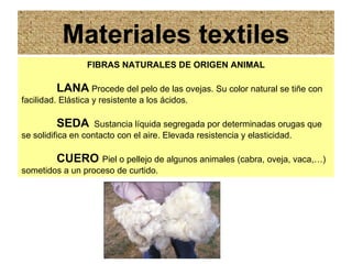 Materiales textiles
                  FIBRAS NATURALES DE ORIGEN ANIMAL

         LANA Procede del pelo de las ovejas. Su color natural se tiñe con
facilidad. Elástica y resistente a los ácidos.

         SEDA       Sustancia líquida segregada por determinadas orugas que
se solidifica en contacto con el aire. Elevada resistencia y elasticidad.

         CUERO Piel o pellejo de algunos animales (cabra, oveja, vaca,…)
sometidos a un proceso de curtido.
 