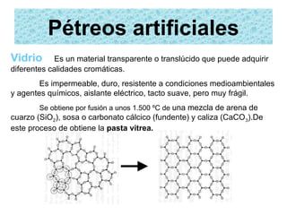 Pétreos artificiales
Vidrio      Es un material transparente o translúcido que puede adquirir
diferentes calidades cromáticas.
        Es impermeable, duro, resistente a condiciones medioambientales
y agentes químicos, aislante eléctrico, tacto suave, pero muy frágil.
        Se obtiene por fusión a unos 1.500 ºC de una mezcla de arena de
cuarzo (SiO2), sosa o carbonato cálcico (fundente) y caliza (CaCO 3).De
este proceso de obtiene la pasta vitrea.
 