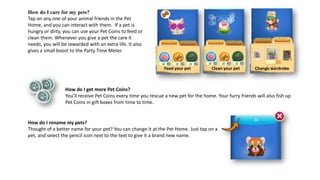 How do I care for my pets?
Tap on any one of your animal friends in the Pet
Home, and you can interact with them. If a pet is
hungry or dirty, you can use your Pet Coins to feed or
clean them. Whenever you give a pet the care it
needs, you will be rewarded with an extra life. It also
gives a small boost to the Party Time Meter.
How do I rename my pets?
Thought of a better name for your pet? You can change it at the Pet Home. Just tap on a
pet, and select the pencil icon next to the text to give it a brand new name.
How do I get more Pet Coins?
You’ll receive Pet Coins every time you rescue a new pet for the home. Your furry friends will also fish up
Pet Coins in gift boxes from time to time.
Clean your pet Change wardrobeFeed your pet
 