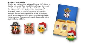 What are Pet Accessories?
Another way you can interact with your friends at the Pet Home is
by using accessories. These adorable items allow you to dress up
your furry and feathered friends. Go to the Pet Home. Tap on
one of the pets and select the ‘Wardrobe’ tab from the pop-up
menu, then choose an accessory for your pet to wear. Once
equipped, your pet will be seen sporting its new accessory no
matter where they appear in the game - during levels, at the Pet
Home, and more! These accessories can be discovered as gifts or
purchased using Pet Coins.
 