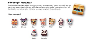 On certain levels, you will need to help Fern retrieve a cardboard box. If you are successful, you can
tap the box to open it up. Inside, you will find an orphaned pet in need of a loving home. Fern will
then take the new animal to the Pet Home, where you can give it the care it needs.
How do I get more pets?
Meet more pets!
Steven
Cuddles Elwood Gus Pickles Stripe ZipTaco
Pumpkin
 