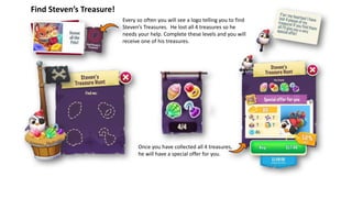 Find Steven’s Treasure!
Every so often you will see a logo telling you to find
Steven’s Treasures. He lost all 4 treasures so he
needs your help. Complete these levels and you will
receive one of his treasures.
Once you have collected all 4 treasures,
he will have a special offer for you.
 