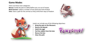 Game Modes
There are three main categories:
Rescue: Guide the pets to safety before you run out of moves
Block harvest: Collect a number of one particular kind of block
Vine: Clear a path for the animals as they climb their way to freedom
Levels can include any of the following objectives:
• Bring the pets to the lifesavers
• Rescue the big pet
• Hatch the eggs
• Pull the rabbits from the hats
• Rescue the box
• Clear the path
 