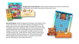 Bring the pets to the lifesavers: Clear the blocks beneath the animals until they reach
the lifesavers. You’ll need to save them all if you want to win!
Rescue the big pet: Guide the big pet to the lifesaver at the bottom of the
screen. Don’t worry - Fern can catch it! Because the big pets are three
blocks wide, you’ll have to break through more blocks than usual. Use
the big pet’s size to your advantage. If you can clear just two of the three
spaces beneath them, their extra weight will cause the third block to
collapse. If more than one row becomes unstable, the pet can smash
through multiple rows. Unlike with the smaller creatures, blasts won’t
travel past big pets. But those boosters can still be extremely useful!
Hitting a big pet with a blast will “tickle” it, causing it to pound the
ground, destroying the row of blocks beneath it.
 