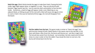 Hatch the eggs: Match blocks beside the eggs to make them hatch, freeing the birds
inside. Eggs might appear alone, or together in a nest. They can also be hit with
boosters. Eggs require two hits - one to crack the shell, and another to free the bird
inside. Sometimes, a batch of eggs will appear inside a nest. Matching on any
adjacent block, or hitting any part of the nest with a blast will cause one egg at a time
to crack or hatch. Once you’ve hatched all three eggs, the nest will disappear from
the board.
Pull the rabbits from the hats: This game mode is similar to “Hatch the eggs”, but
with bunnies instead of birds. Match blocks in the spaces next to the top hats, or hit
them with blasts. After three hits, the bunny will bounce out - just like a magic trick!
The hat will also vanish from the board. Just remember, the hats need to be hit three
times in a row in order to free the rabbit. If you break the chain on one turn, the
bunny will retreat back into the hat.
 