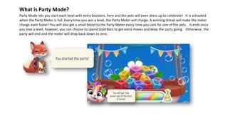 Party Mode lets you start each level with extra boosters. Fern and the pets will even dress up to celebrate! It is activated
when the Party Meter is full. Every time you win a level, the Party Meter will charge. A winning streak will make the meter
charge even faster! You will also get a small boost to the Party Meter every time you care for one of the pets. It ends once
you lose a level, however, you can choose to spend Gold Bars to get extra moves and keep the party going. Otherwise, the
party will end and the meter will drop back down to zero.
What is Party Mode?
 