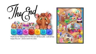 Thank you for helping Fern the Fox save all these pets. Look at how
happy they are – please watch the video.
 