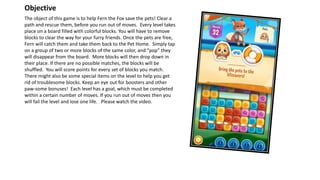 The object of this game is to help Fern the Fox save the pets! Clear a
path and rescue them, before you run out of moves. Every level takes
place on a board filled with colorful blocks. You will have to remove
blocks to clear the way for your furry friends. Once the pets are free,
Fern will catch them and take them back to the Pet Home. Simply tap
on a group of two or more blocks of the same color, and “pop” they
will disappear from the board. More blocks will then drop down in
their place. If there are no possible matches, the blocks will be
shuffled. You will score points for every set of blocks you match.
There might also be some special items on the level to help you get
rid of troublesome blocks. Keep an eye out for boosters and other
paw-some bonuses! Each level has a goal, which must be completed
within a certain number of moves. If you run out of moves then you
will fail the level and lose one life. Please watch the video.
Objective
 