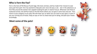 Fern is the hero of Pet Rescue Puzzle Saga. She loves animals, and has made it her mission to save
every pet from peril. Fern has wanted to help pets ever since she was a cub. Join in the adventure, as
Fern flies around the world in her zeppelin looking for pets in need of rescue. Whenever she finds an
orphaned animal, she will fly it back to the Pet Home where you can give it some love and care. Fern
reacts to your progress as you play. She will cheer you on when you are close to your goal, or panic if
you are running out of moves. Keep an eye on Fern to check how you’re doing, and plan your moves
accordingly.
Who is Fern the Fox?
Meet some of the pets!
Doug CloverDazzler Glenn Lucky Mopsy
 