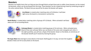 Boosters are helpful items that can help you bust through blocks and get those pets to safety. Some boosters can be created
during levels, others can be purchased from the shop. These boosters can be created during a level by combining enough of
the same colored blocks. The block that you tap will be the place the booster will spawn.
Boosters
Bomb Blaster is created when matching colors of groups of 9-13 blocks. When activated it will blast
away up to 20 surrounding blocks.
Line Blaster is created when matching colors of 6-8 blocks. It will blast
right across the board in a horizontal or vertical line.
Colorpop Blaster is created when matching groups of 14 and more. When activated every
block of that color will pop! When you see blocks of the same color alongside each other in
the right quantities, you will see a shape of the booster shown on the blocks, to remind you of
the booster benefit you’ll receive by clearing this group.
The Super Blast deals damage to every block on the board. Nothing gets in its way, not even the toughest
blockers! Deals one hit to every block on the board.
 