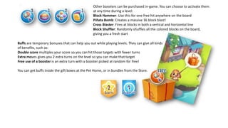 Other boosters can be purchased in-game. You can choose to activate them
at any time during a level:
Block Hammer: Use this for one free hit anywhere on the board
Piñata Bomb: Creates a massive 36 block blast!
Cross Blaster: Fires at blocks in both a vertical and horizontal line
Block Shuffler: Randomly shuffles all the colored blocks on the board,
giving you a fresh start
Buffs are temporary bonuses that can help you out while playing levels. They can give all kinds
of benefits, such as:
Double score multiples your score so you can hit those targets with fewer turns
Extra moves gives you 2 extra turns on the level so you can make that target
Free use of a booster is an extra turn with a booster picked at random for free!
You can get buffs inside the gift boxes at the Pet Home, or in bundles from the Store.
 