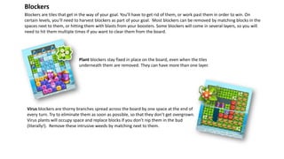 Plant blockers stay fixed in place on the board, even when the tiles
underneath them are removed. They can have more than one layer.
Blockers are tiles that get in the way of your goal. You’ll have to get rid of them, or work past them in order to win. On
certain levels, you’ll need to harvest blockers as part of your goal. Most blockers can be removed by matching blocks in the
spaces next to them, or hitting them with blasts from your boosters. Some blockers will come in several layers, so you will
need to hit them multiple times if you want to clear them from the board.
Blockers
Virus blockers are thorny branches spread across the board by one space at the end of
every turn. Try to eliminate them as soon as possible, so that they don’t get overgrown.
Virus plants will occupy space and replace blocks if you don’t nip them in the bud
(literally!). Remove these intrusive weeds by matching next to them.
 