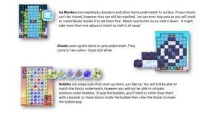 Clouds cover up the items or pets underneath. They
come in two colors - black and white.
Ice Blockers can trap blocks, boosters and other items underneath its surface. Frozen blocks
can’t be moved, however they can still be matched. Ice can even trap pets so you will need
to match blocks beside it to set them free. Match next to the ice to melt it down. It might
take more than one adjacent match to melt it all away!
Bubbles are soapy suds that cover up items, just like ice. You will still be able to
match the blocks underneath, however you will not be able to activate
boosters under bubbles. To pop the bubbles, you’ll need to either blast them
with a booster or move blocks inside the bubble then clear the blocks to make
the bubble pop.
 