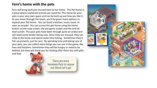 Fern will bring each pet rescued back to her home. The Pet Home is
a place where orphaned animals are cared for. This home for your
pets is your very own space and can be built up just how you like it.
As you move through the levels, you’ll be given more options to
expand your Pet Home. You can build a kitchen, music room, or
even an arcade! You can access the pet home using the home
button on the map screen, the pre-game screen and the end-of-
level screen. The poor pets have been through quite an ordeal and
will need some tender loving care. Once they are rescued, they can
relax at the home and spend some time fishing. Sometimes they’ll
fish up presents, just for you! By spending time and taking care of
your pets, you can collect extra things you can use in the game, like
lives and boosters. Sometimes they will be hungry or need to be
bathed, but they will thank you for looking after them too with gifts
and love.
Fern’s home with the pets
 