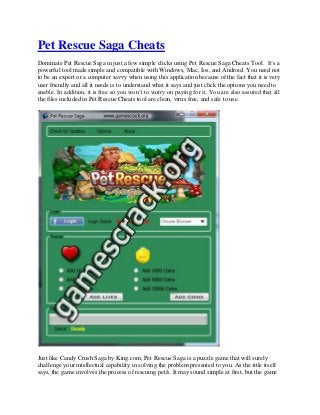 Pet Rescue Saga Cheats
Dominate Pet Rescue Saga in just a few simple clicks using Pet Rescue Saga Cheats Tool. It’s a
powerful tool made simple and compatible with Windows, Mac, Ios, and Android. You need not
to be an expert or a computer savvy when using this application because of the fact that it is very
user friendly and all it needs is to understand what it says and just click the options you need to
enable. In addition, it is free so you won’t to worry on paying for it. You are also assured that all
the files included in Pet Rescue Cheats tool are clean, virus free, and safe to use.
Just like Candy Crush Saga by King.com, Pet Rescue Saga is a puzzle game that will surely
challenge your intellectual capability in solving the problem presented to you. As the title itself
says, the game involves the process of rescuing pet/s. It may sound simple at first, but the game
 