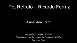 Pet Retrato – Ricardo Ferraz
Aluna: Ana Franz
Fotografia Comercial - 2016/02
Curso Superior de Tecnologia em Fotografia / ULBRA
Fernando Pires
 