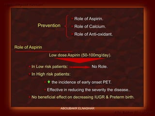 Preeclampsia Revised
Abo-Baker El-Nashar
Role of Aspirin
Low dose Aspirin (50-100mg/day).
 In Low risk patients: No Role.
 In High risk patients:
  the incidence of early onset PET.
 Effective in reducing the severity the disease..
 No beneficial effect on decreasing IUGR & Preterm birth.
Prevention
 Role of Aspirin.
 Role of Calcium.
 Role of Anti-oxidant.
ABOUBAKR ELNASHAR
 