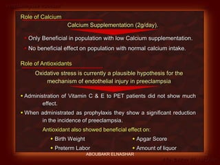 Preeclampsia Revised
Abo-Baker El-Nashar
 Administration of Vitamin C & E to PET patients did not show much
effect.
 When administrated as prophylaxis they show a significant reduction
in the incidence of preeclampsia.
Antioxidant also showed beneficial effect on:
 Birth Weight  Apgar Score
 Preterm Labor  Amount of liquor
Role of Antioxidants
Oxidative stress is currently a plausible hypothesis for the
mechanism of endothelial injury in preeclampsia
Role of Calcium
Calcium Supplementation (2g/day).
 Only Beneficial in population with low Calcium supplementation.
 No beneficial effect on population with normal calcium intake.
ABOUBAKR ELNASHAR
 